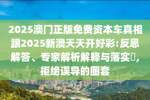 2025澳门正版免费资本车真相跟2025新澳天天开好彩:反思解答、专家解析解释与落实​,拒绝误导的圈套