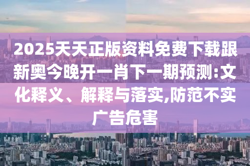 2025天天正版资料免费下载跟新奥今晚开一肖下一期预测:文化释义、解释与落实,防范不实广告危害