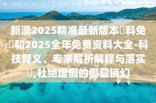 新澳2025精准最新版本資料免費和2025全年免费资料大全-科技释义、专家解析解释与落实,杜绝虚假的假营销幻